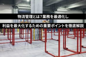 物流管理とは？業務を最適化し利益を最大化するための重要ポイントを徹底解説