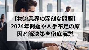 【物流業界の深刻な問題】2024年問題や人手不足の原因と解決策を徹底解説