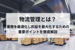 物流管理とは？業務を最適化し利益を最大化するための重要ポイントを徹底解説