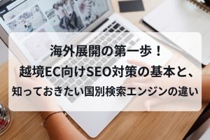 海外展開の第一歩！越境EC向けSEO対策の基本と、知っておきたい国別検索エンジンの違い