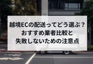 越境ECの配送ってどう選ぶ？おすすめ業者比較と失敗しないための注意点