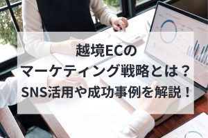 越境ECのマーケティング戦略とは？SNS活用や成功事例を解説！