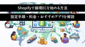 Shopifyで越境ECを始める方法　設定手順・料金・おすすめアプリを解説