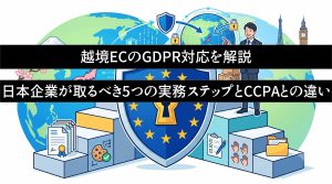越境ECのGDPR対応を解説　日本企業が取るべき5つの実務ステップとCCPAとの違い