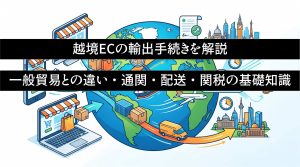 越境ECの輸出手続きを解説　一般貿易との違い・通関・配送・関税の基礎知識