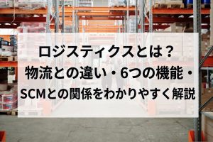 ロジスティクスとは？物流との違い・6つの機能・SCMとの関係をわかりやすく解説