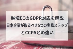 越境ECのGDPR対応を解説　日本企業が取るべき5つの実務ステップとCCPAとの違い