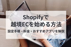 Shopifyで越境ECを始める方法　設定手順・料金・おすすめアプリを解説