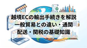越境ECの輸出手続きを解説　一般貿易との違い・通関・配送・関税の基礎知識